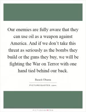 Our enemies are fully aware that they can use oil as a weapon against America. And if we don’t take this threat as seriously as the bombs they build or the guns they buy, we will be fighting the War on Terror with one hand tied behind our back Picture Quote #1
