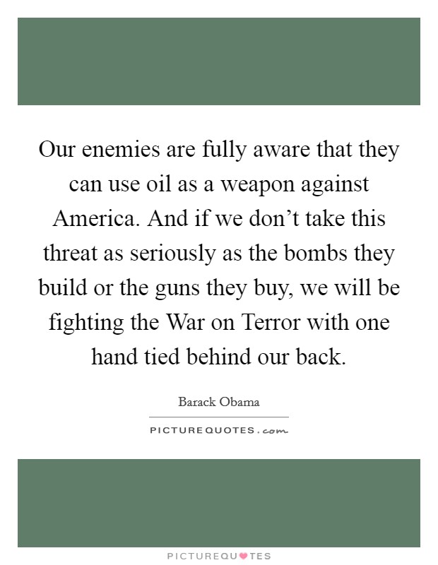 Our enemies are fully aware that they can use oil as a weapon against America. And if we don't take this threat as seriously as the bombs they build or the guns they buy, we will be fighting the War on Terror with one hand tied behind our back Picture Quote #1