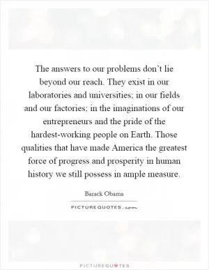 The answers to our problems don’t lie beyond our reach. They exist in our laboratories and universities; in our fields and our factories; in the imaginations of our entrepreneurs and the pride of the hardest-working people on Earth. Those qualities that have made America the greatest force of progress and prosperity in human history we still possess in ample measure Picture Quote #1