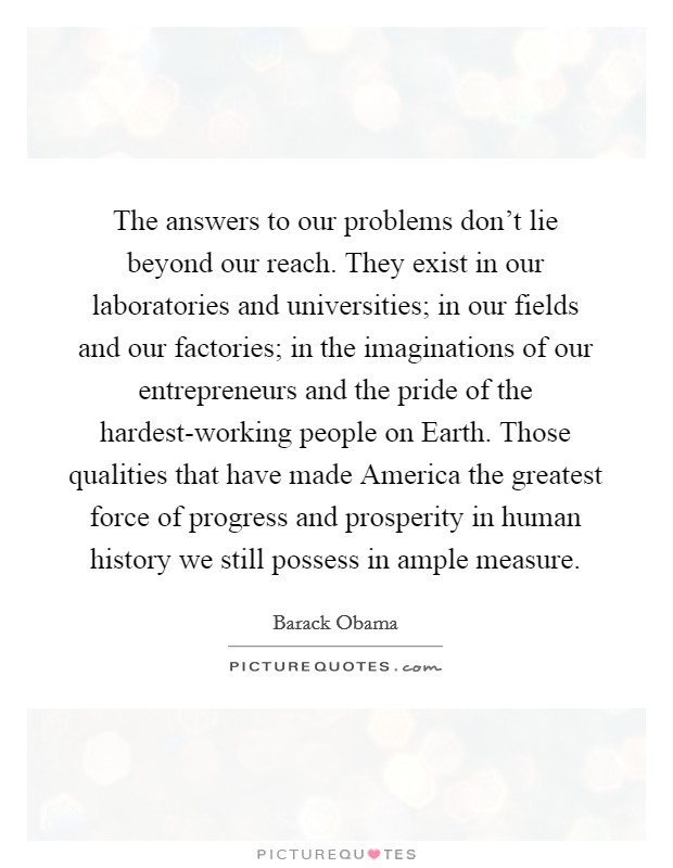 The answers to our problems don't lie beyond our reach. They exist in our laboratories and universities; in our fields and our factories; in the imaginations of our entrepreneurs and the pride of the hardest-working people on Earth. Those qualities that have made America the greatest force of progress and prosperity in human history we still possess in ample measure Picture Quote #1