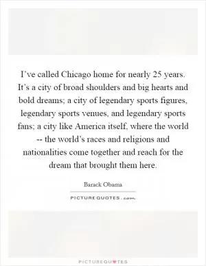 I’ve called Chicago home for nearly 25 years. It’s a city of broad shoulders and big hearts and bold dreams; a city of legendary sports figures, legendary sports venues, and legendary sports fans; a city like America itself, where the world -- the world’s races and religions and nationalities come together and reach for the dream that brought them here Picture Quote #1