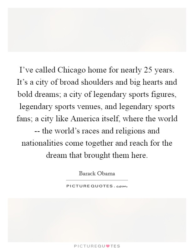 I've called Chicago home for nearly 25 years. It's a city of broad shoulders and big hearts and bold dreams; a city of legendary sports figures, legendary sports venues, and legendary sports fans; a city like America itself, where the world -- the world's races and religions and nationalities come together and reach for the dream that brought them here Picture Quote #1