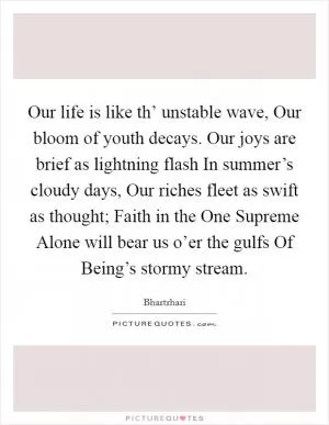 Our life is like th’ unstable wave, Our bloom of youth decays. Our joys are brief as lightning flash In summer’s cloudy days, Our riches fleet as swift as thought; Faith in the One Supreme Alone will bear us o’er the gulfs Of Being’s stormy stream Picture Quote #1