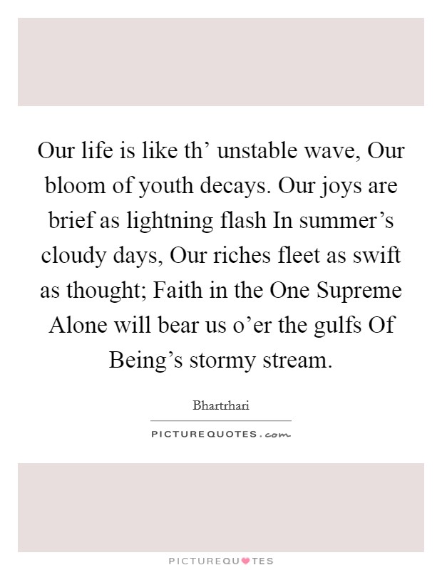 Our life is like th' unstable wave, Our bloom of youth decays. Our joys are brief as lightning flash In summer's cloudy days, Our riches fleet as swift as thought; Faith in the One Supreme Alone will bear us o'er the gulfs Of Being's stormy stream Picture Quote #1
