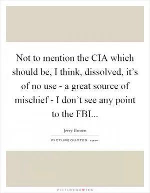 Not to mention the CIA which should be, I think, dissolved, it’s of no use - a great source of mischief - I don’t see any point to the FBI Picture Quote #1