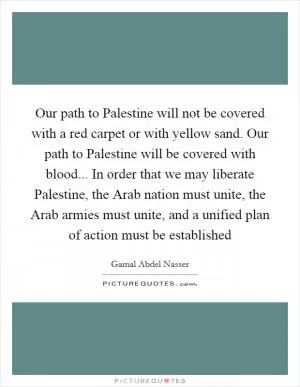 Our path to Palestine will not be covered with a red carpet or with yellow sand. Our path to Palestine will be covered with blood... In order that we may liberate Palestine, the Arab nation must unite, the Arab armies must unite, and a unified plan of action must be established Picture Quote #1