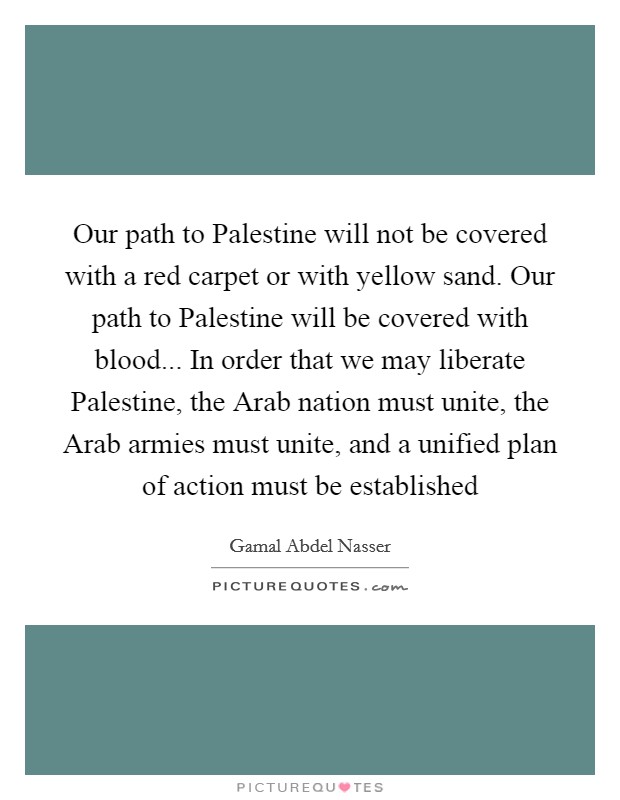 Our path to Palestine will not be covered with a red carpet or with yellow sand. Our path to Palestine will be covered with blood... In order that we may liberate Palestine, the Arab nation must unite, the Arab armies must unite, and a unified plan of action must be established Picture Quote #1