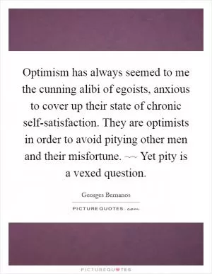 Optimism has always seemed to me the cunning alibi of egoists, anxious to cover up their state of chronic self-satisfaction. They are optimists in order to avoid pitying other men and their misfortune. ~~ Yet pity is a vexed question Picture Quote #1