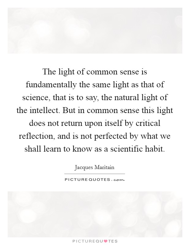 The light of common sense is fundamentally the same light as that of science, that is to say, the natural light of the intellect. But in common sense this light does not return upon itself by critical reflection, and is not perfected by what we shall learn to know as a scientific habit Picture Quote #1