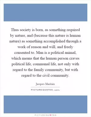Thus society is born, as something required by nature, and (because this nature is human nature) as something accomplished through a work of reason and will, and freely consented to. Man is a political animal, which means that the human person craves political life, communal life, not only with regard to the family community, but with regard to the civil community Picture Quote #1