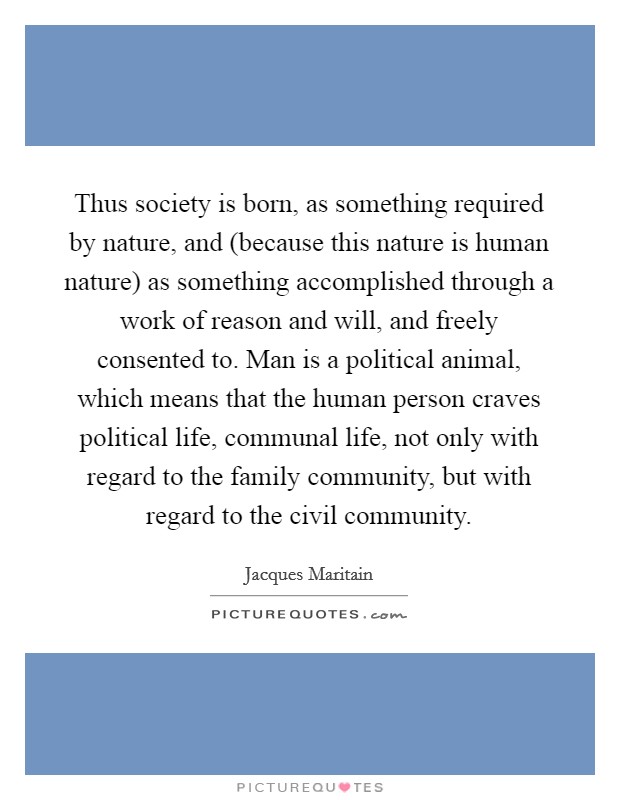 Thus society is born, as something required by nature, and (because this nature is human nature) as something accomplished through a work of reason and will, and freely consented to. Man is a political animal, which means that the human person craves political life, communal life, not only with regard to the family community, but with regard to the civil community Picture Quote #1