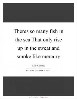 Theres so many fish in the sea That only rise up in the sweat and smoke like mercury Picture Quote #1
