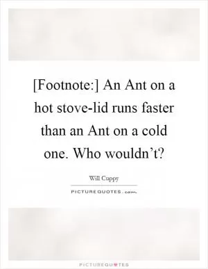 [Footnote:] An Ant on a hot stove-lid runs faster than an Ant on a cold one. Who wouldn’t? Picture Quote #1