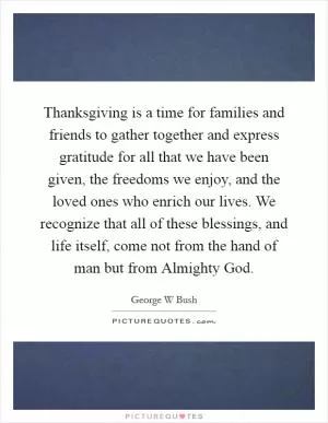 Thanksgiving is a time for families and friends to gather together and express gratitude for all that we have been given, the freedoms we enjoy, and the loved ones who enrich our lives. We recognize that all of these blessings, and life itself, come not from the hand of man but from Almighty God Picture Quote #1