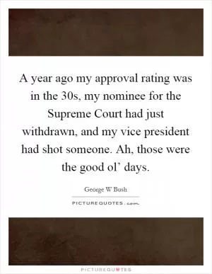 A year ago my approval rating was in the 30s, my nominee for the Supreme Court had just withdrawn, and my vice president had shot someone. Ah, those were the good ol’ days Picture Quote #1