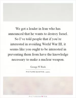 We got a leader in Iran who has announced that he wants to destroy Israel. So I’ve told people that if you’re interested in avoiding World War III, it seems like you ought to be interested in preventing them from have the knowledge necessary to make a nuclear weapon Picture Quote #1
