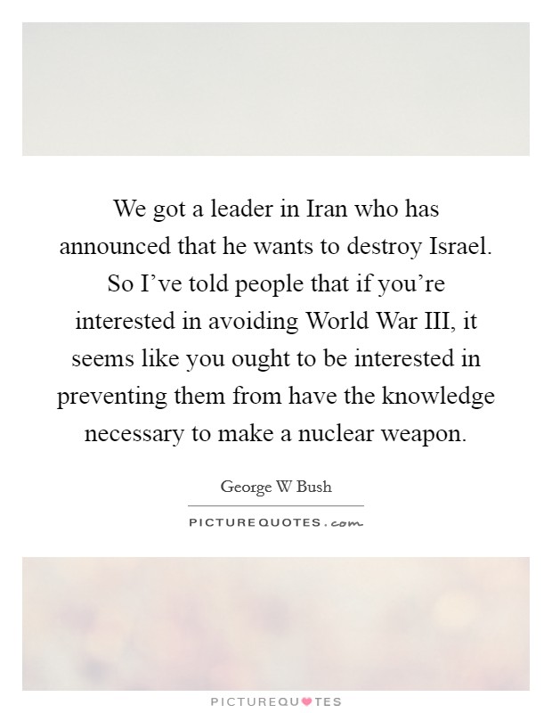 We got a leader in Iran who has announced that he wants to destroy Israel. So I've told people that if you're interested in avoiding World War III, it seems like you ought to be interested in preventing them from have the knowledge necessary to make a nuclear weapon Picture Quote #1