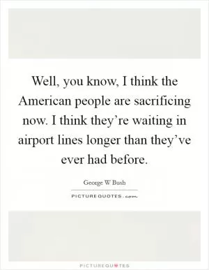 Well, you know, I think the American people are sacrificing now. I think they’re waiting in airport lines longer than they’ve ever had before Picture Quote #1