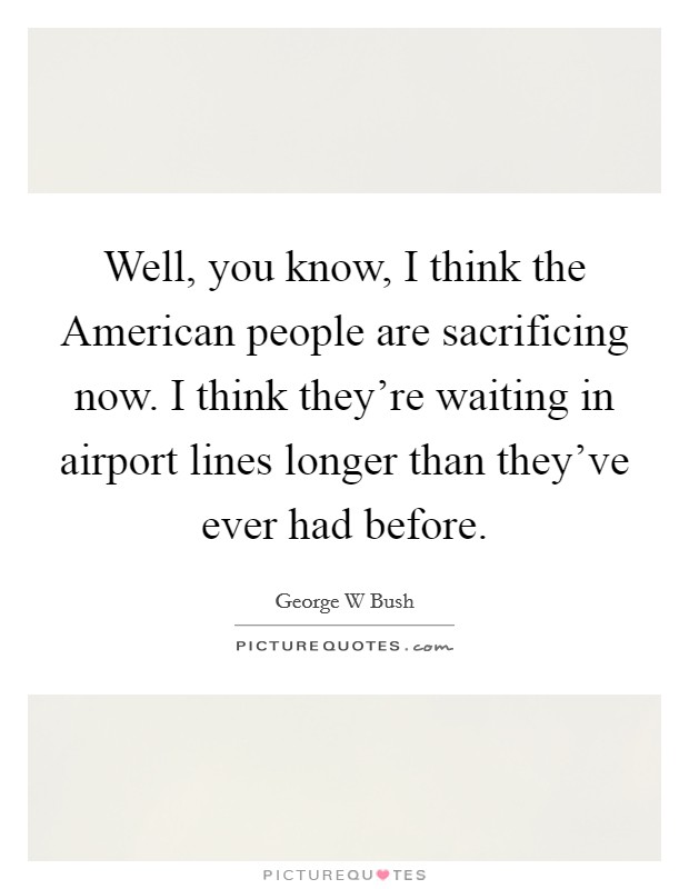 Well, you know, I think the American people are sacrificing now. I think they're waiting in airport lines longer than they've ever had before Picture Quote #1