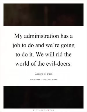 My administration has a job to do and we’re going to do it. We will rid the world of the evil-doers Picture Quote #1