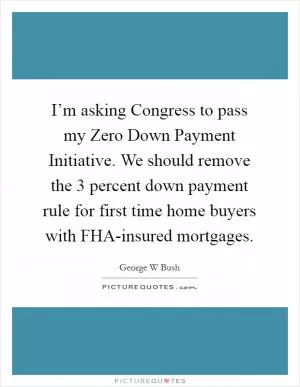 I’m asking Congress to pass my Zero Down Payment Initiative. We should remove the 3 percent down payment rule for first time home buyers with FHA-insured mortgages Picture Quote #1