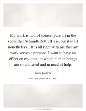 My work is not, of course, pure art in the sense that Schmidt-Rottluff’s is, but it is art nonetheless... It is all right with me that my work serves a purpose. I want to have an effect on my time, in which human beings are so confused and in need of help Picture Quote #1