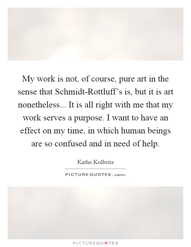 My work is not, of course, pure art in the sense that Schmidt-Rottluff's is, but it is art nonetheless... It is all right with me that my work serves a purpose. I want to have an effect on my time, in which human beings are so confused and in need of help Picture Quote #1