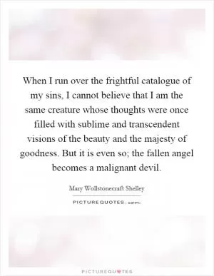 When I run over the frightful catalogue of my sins, I cannot believe that I am the same creature whose thoughts were once filled with sublime and transcendent visions of the beauty and the majesty of goodness. But it is even so; the fallen angel becomes a malignant devil Picture Quote #1
