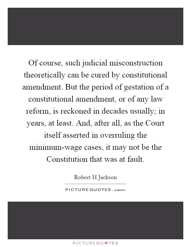 Of course, such judicial misconstruction theoretically can be cured by constitutional amendment. But the period of gestation of a constitutional amendment, or of any law reform, is reckoned in decades usually; in years, at least. And, after all, as the Court itself asserted in overruling the minimum-wage cases, it may not be the Constitution that was at fault Picture Quote #1