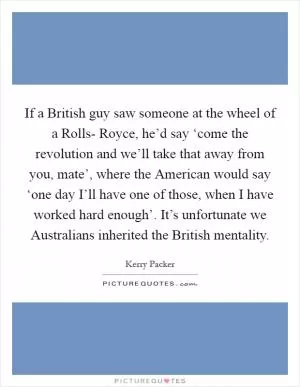 If a British guy saw someone at the wheel of a Rolls- Royce, he’d say ‘come the revolution and we’ll take that away from you, mate’, where the American would say ‘one day I’ll have one of those, when I have worked hard enough’. It’s unfortunate we Australians inherited the British mentality Picture Quote #1