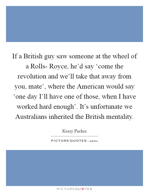 If a British guy saw someone at the wheel of a Rolls- Royce, he'd say ‘come the revolution and we'll take that away from you, mate', where the American would say ‘one day I'll have one of those, when I have worked hard enough'. It's unfortunate we Australians inherited the British mentality Picture Quote #1