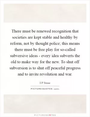 There must be renewed recognition that societies are kept stable and healthy by reform, not by thought police; this means there must be free play for so-called subversive ideas - every idea subverts the old to make way for the new. To shut off subversion is to shut off peaceful progress and to invite revolution and war Picture Quote #1