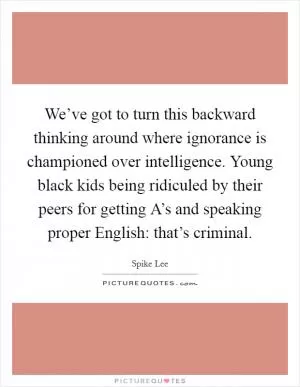 We’ve got to turn this backward thinking around where ignorance is championed over intelligence. Young black kids being ridiculed by their peers for getting A’s and speaking proper English: that’s criminal Picture Quote #1