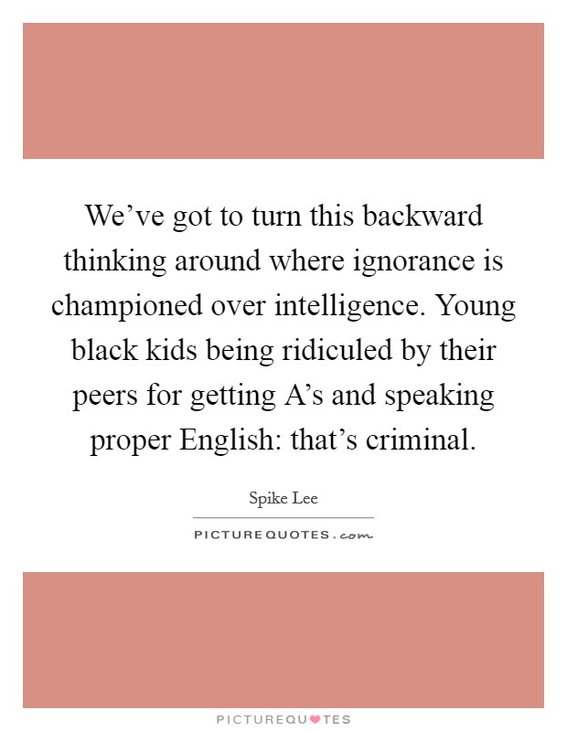 We've got to turn this backward thinking around where ignorance is championed over intelligence. Young black kids being ridiculed by their peers for getting A's and speaking proper English: that's criminal Picture Quote #1