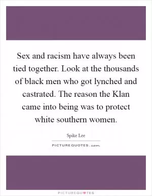 Sex and racism have always been tied together. Look at the thousands of black men who got lynched and castrated. The reason the Klan came into being was to protect white southern women Picture Quote #1