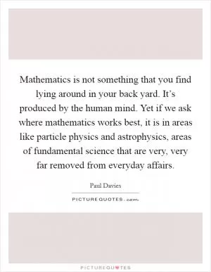 Mathematics is not something that you find lying around in your back yard. It’s produced by the human mind. Yet if we ask where mathematics works best, it is in areas like particle physics and astrophysics, areas of fundamental science that are very, very far removed from everyday affairs Picture Quote #1