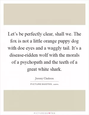 Let’s be perfectly clear, shall we. The fox is not a little orange puppy dog with doe eyes and a waggly tail. It’s a disease-ridden wolf with the morals of a psychopath and the teeth of a great white shark Picture Quote #1