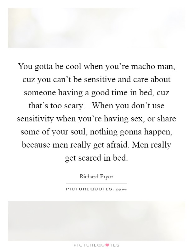 You gotta be cool when you're macho man, cuz you can't be sensitive and care about someone having a good time in bed, cuz that's too scary... When you don't use sensitivity when you're having sex, or share some of your soul, nothing gonna happen, because men really get afraid. Men really get scared in bed Picture Quote #1