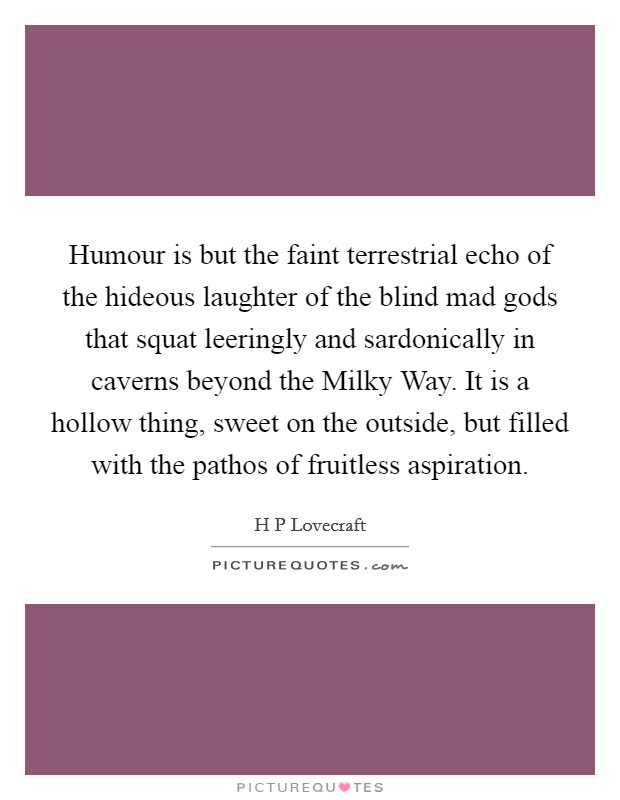 Humour is but the faint terrestrial echo of the hideous laughter of the blind mad gods that squat leeringly and sardonically in caverns beyond the Milky Way. It is a hollow thing, sweet on the outside, but filled with the pathos of fruitless aspiration Picture Quote #1