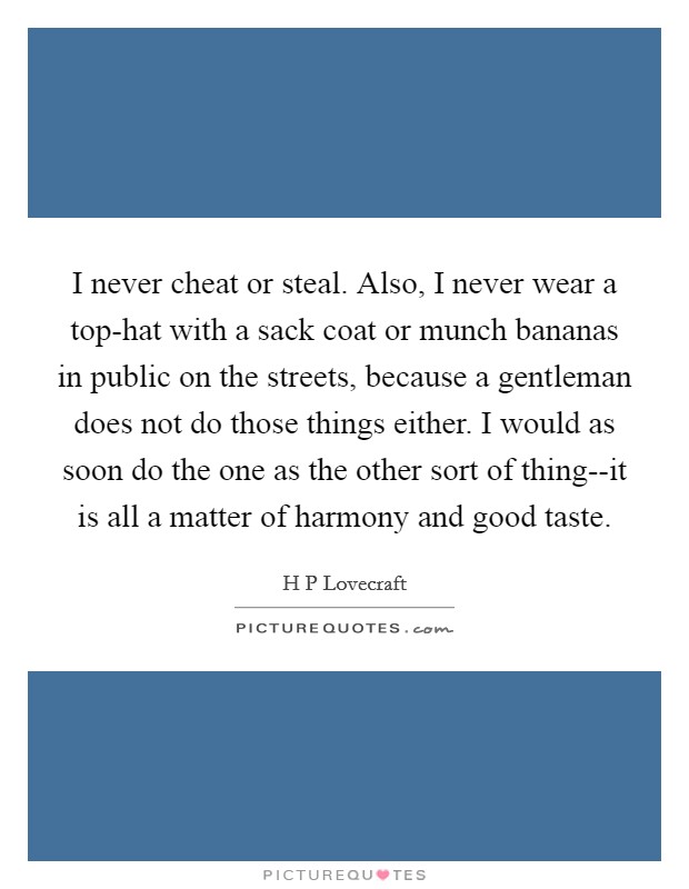 I never cheat or steal. Also, I never wear a top-hat with a sack coat or munch bananas in public on the streets, because a gentleman does not do those things either. I would as soon do the one as the other sort of thing--it is all a matter of harmony and good taste Picture Quote #1