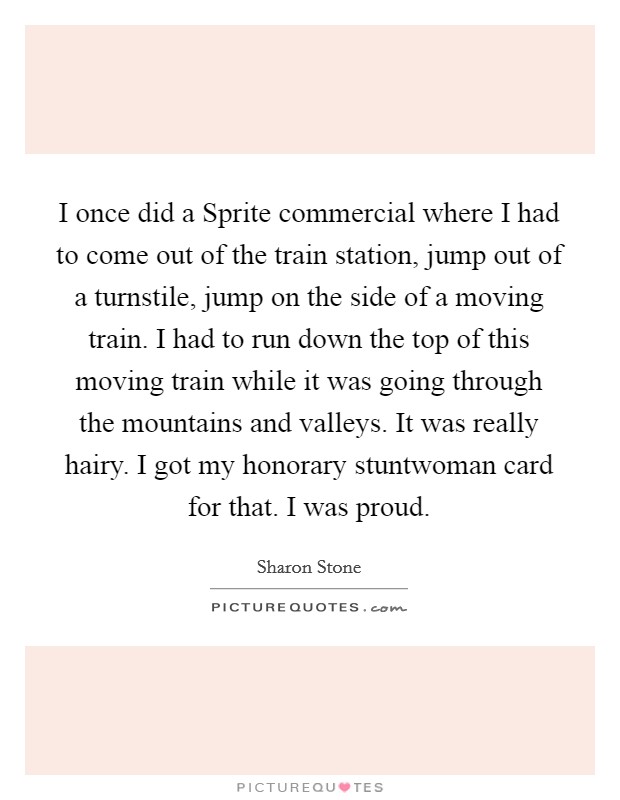 I once did a Sprite commercial where I had to come out of the train station, jump out of a turnstile, jump on the side of a moving train. I had to run down the top of this moving train while it was going through the mountains and valleys. It was really hairy. I got my honorary stuntwoman card for that. I was proud Picture Quote #1