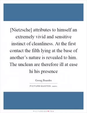 [Nietzsche] attributes to himself an extremely vivid and sensitive instinct of cleanliness. At the first contact the filth lying at the base of another’s nature is revealed to him. The unclean are therefore ill at ease hi his presence Picture Quote #1