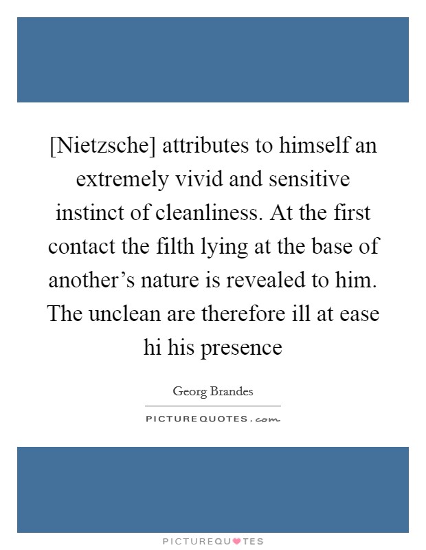 [Nietzsche] attributes to himself an extremely vivid and sensitive instinct of cleanliness. At the first contact the filth lying at the base of another's nature is revealed to him. The unclean are therefore ill at ease hi his presence Picture Quote #1