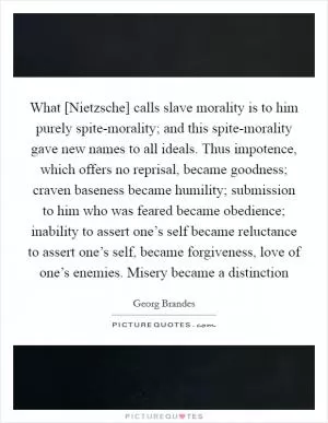 What [Nietzsche] calls slave morality is to him purely spite-morality; and this spite-morality gave new names to all ideals. Thus impotence, which offers no reprisal, became goodness; craven baseness became humility; submission to him who was feared became obedience; inability to assert one’s self became reluctance to assert one’s self, became forgiveness, love of one’s enemies. Misery became a distinction Picture Quote #1