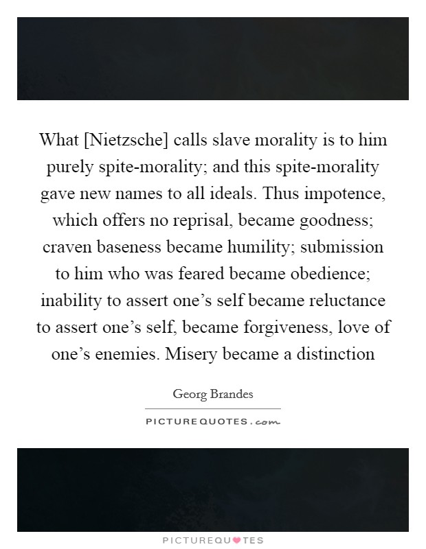 What [Nietzsche] calls slave morality is to him purely spite-morality; and this spite-morality gave new names to all ideals. Thus impotence, which offers no reprisal, became goodness; craven baseness became humility; submission to him who was feared became obedience; inability to assert one's self became reluctance to assert one's self, became forgiveness, love of one's enemies. Misery became a distinction Picture Quote #1