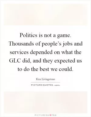 Politics is not a game. Thousands of people’s jobs and services depended on what the GLC did, and they expected us to do the best we could Picture Quote #1
