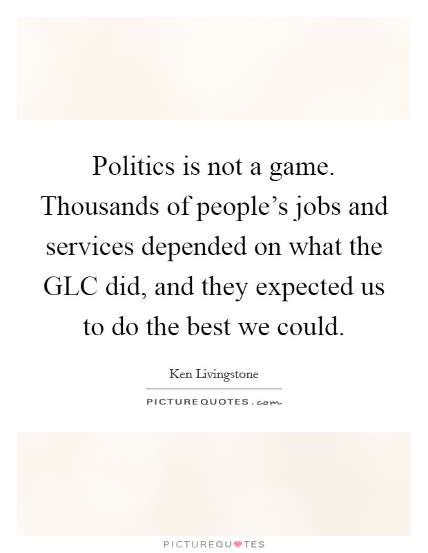 Politics is not a game. Thousands of people's jobs and services depended on what the GLC did, and they expected us to do the best we could Picture Quote #1