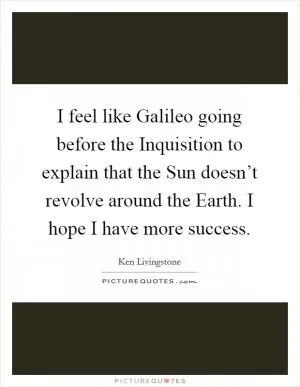 I feel like Galileo going before the Inquisition to explain that the Sun doesn’t revolve around the Earth. I hope I have more success Picture Quote #1