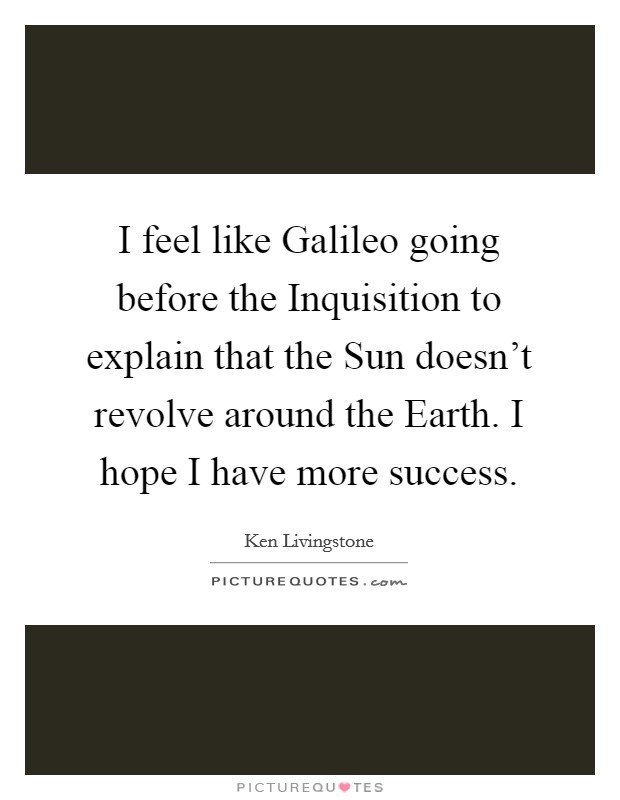 I feel like Galileo going before the Inquisition to explain that the Sun doesn't revolve around the Earth. I hope I have more success Picture Quote #1