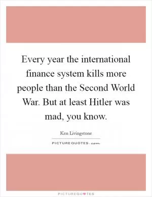 Every year the international finance system kills more people than the Second World War. But at least Hitler was mad, you know Picture Quote #1